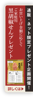 通販・ネット限定プレゼント企画開催！お買い上げ金額に応じて ご家庭用 黒胡椒せんプレゼント 詳しくは▶︎