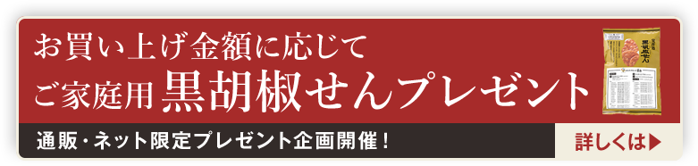 通販・ネット限定プレゼント企画3/8開催！お買い上げ金額に応じて ご家庭用 黒胡椒せんプレゼント 詳しくは▶︎